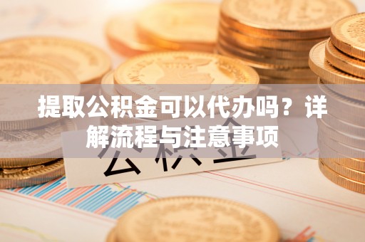 顺义提取公积金可以代办吗？详解流程与注意事项