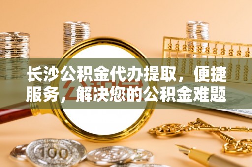 顺义长沙公积金代办提取，便捷服务，解决您的公积金难题