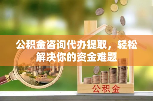 顺义公积金咨询代办提取，轻松解决你的资金难题