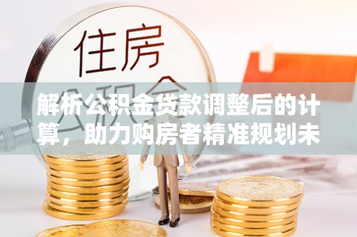 顺义解析公积金贷款调整后的计算，助力购房者精准规划未来