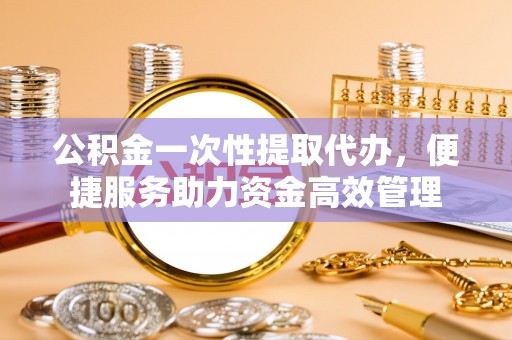 顺义公积金一次性提取代办，便捷服务助力资金高效管理