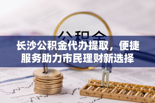 顺义长沙公积金代办提取，便捷服务助力市民理财新选择