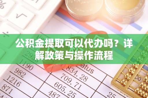 顺义公积金提取可以代办吗？详解政策与操作流程