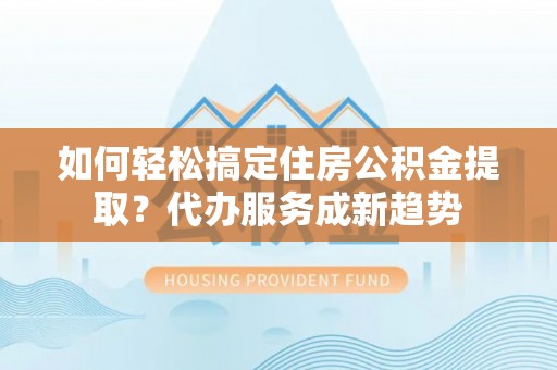 顺义如何轻松搞定住房公积金提取？代办服务成新趋势