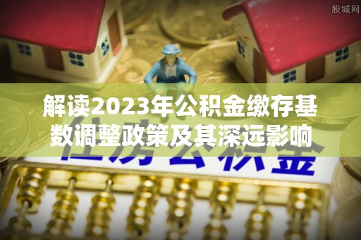顺义解读2023年公积金缴存基数调整政策及其深远影响