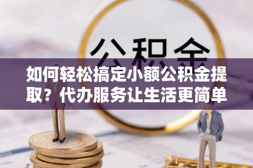 顺义如何轻松搞定小额公积金提取？代办服务让生活更简单