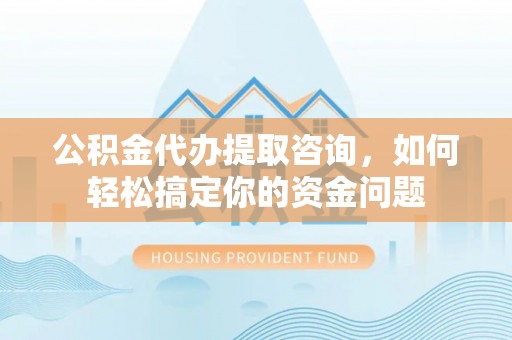 顺义公积金代办提取咨询，如何轻松搞定你的资金问题