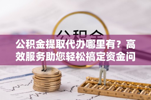 顺义公积金提取代办哪里有？高效服务助您轻松搞定资金问题