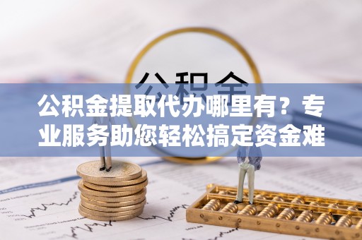 顺义公积金提取代办哪里有？专业服务助您轻松搞定资金难题