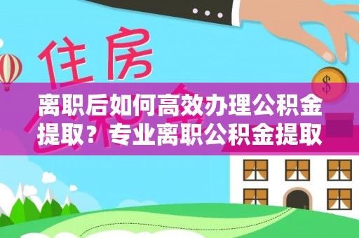 顺义离职后如何高效办理公积金提取？专业离职公积金提取代办服务指南