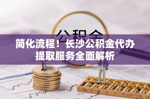 顺义简化流程！长沙公积金代办提取服务全面解析