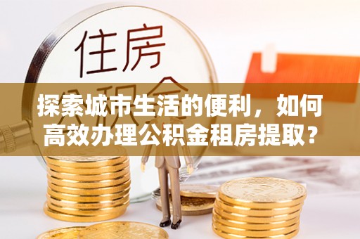 顺义探索城市生活的便利，如何高效办理公积金租房提取？