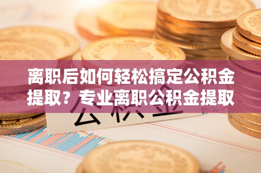 顺义离职后如何轻松搞定公积金提取？专业离职公积金提取代办服务助你一臂之力