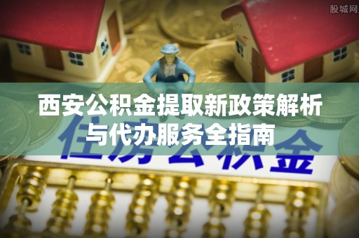 顺义西安公积金提取新政策解析与代办服务全指南