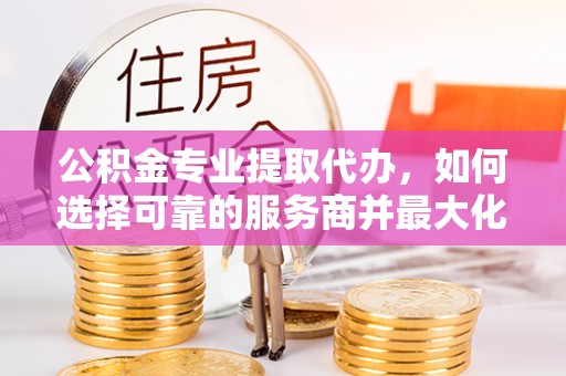 顺义公积金专业提取代办，如何选择可靠的服务商并最大化你的资金收益