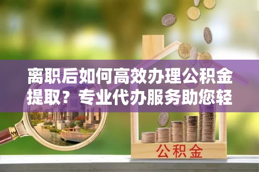 顺义离职后如何高效办理公积金提取？专业代办服务助您轻松搞定