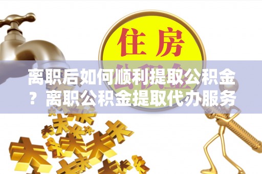 顺义离职后如何顺利提取公积金？离职公积金提取代办服务全解析
