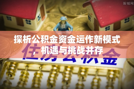 顺义探析公积金资金运作新模式，机遇与挑战并存