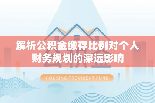 顺义解析公积金缴存比例对个人财务规划的深远影响