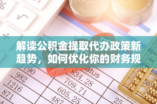 顺义解读公积金提取代办政策新趋势，如何优化你的财务规划